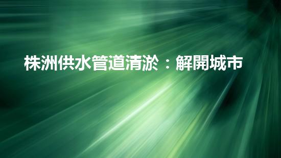 株洲供水管道清淤：解開城市血脈的秘密！
